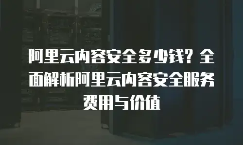 阿里云内容安全多少钱？全面解析阿里云内容安全服务费用与价值