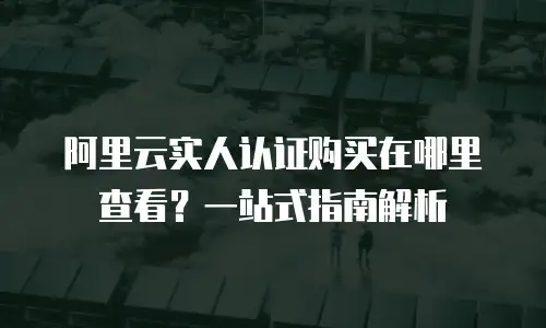 阿里云实人认证购买在哪里查看？一站式指南解析