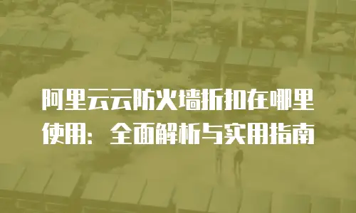 阿里云云防火墙折扣在哪里使用：全面解析与实用指南
