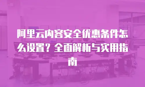 阿里云内容安全优惠条件怎么设置？全面解析与实用指南