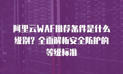 阿里云WAF推荐条件是什么级别？全面解析安全防护的等级标准