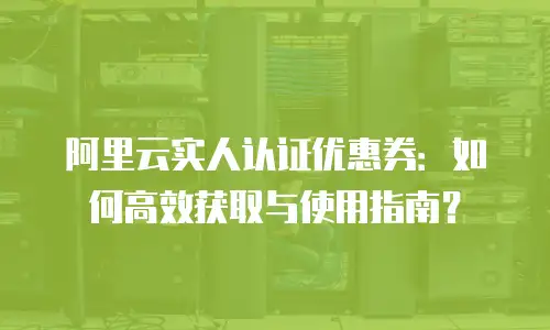 阿里云实人认证优惠券：如何高效获取与使用指南？