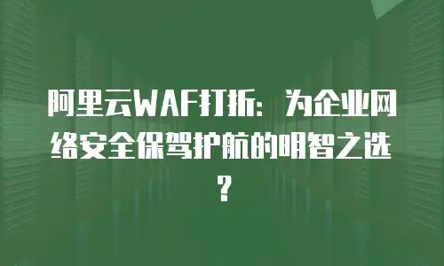 阿里云WAF打折：为企业网络安全保驾护航的明智之选？