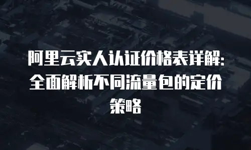 阿里云实人认证价格表详解：全面解析不同流量包的定价策略