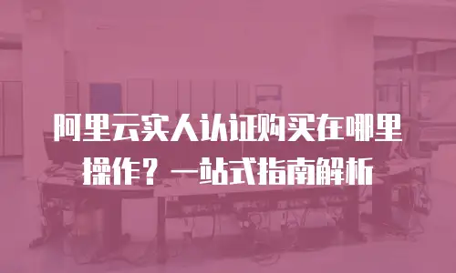 阿里云实人认证购买在哪里操作？一站式指南解析