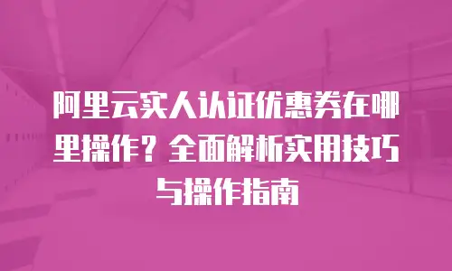 阿里云实人认证优惠券在哪里操作？全面解析实用技巧与操作指南