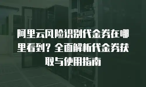 阿里云风险识别代金券在哪里看到？全面解析代金券获取与使用指南