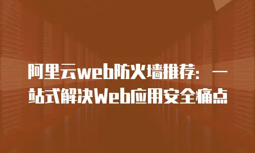 阿里云web防火墙推荐：一站式解决Web应用安全痛点