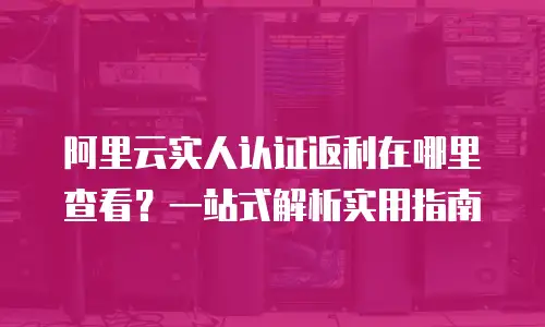阿里云实人认证返利在哪里查看？一站式解析实用指南
