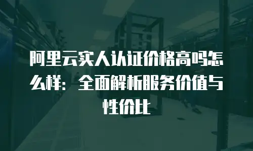 阿里云实人认证价格高吗怎么样：全面解析服务价值与性价比