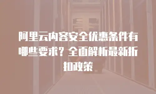 阿里云内容安全优惠条件有哪些要求？全面解析最新折扣政策