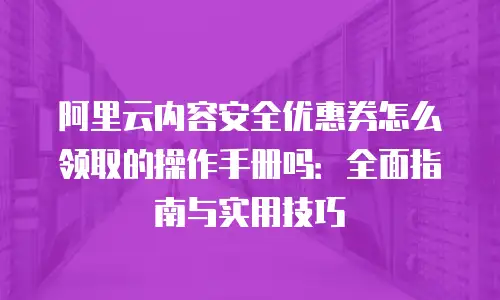 阿里云内容安全优惠券怎么领取的操作手册吗：全面指南与实用技巧