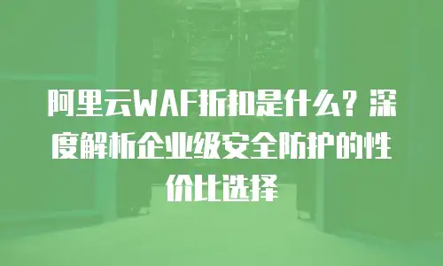 阿里云WAF折扣是什么？深度解析企业级安全防护的性价比选择