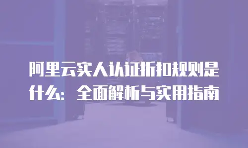 阿里云实人认证折扣规则是什么：全面解析与实用指南