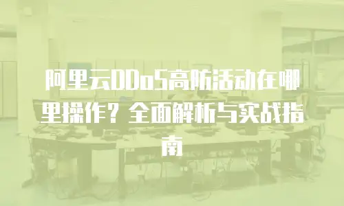 阿里云DDoS高防活动在哪里操作？全面解析与实战指南