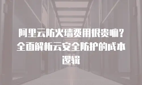 阿里云防火墙费用很贵嘛？全面解析云安全防护的成本逻辑