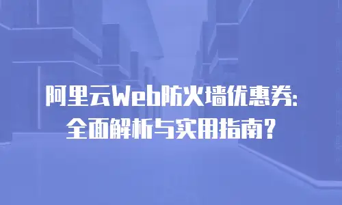 阿里云Web防火墙优惠券：全面解析与实用指南？