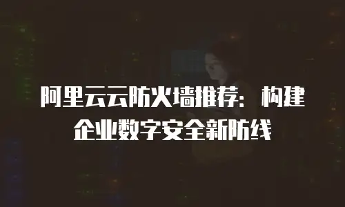 阿里云云防火墙推荐：构建企业数字安全新防线