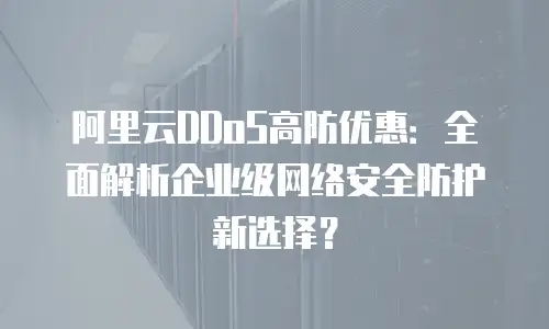 阿里云DDoS高防优惠：全面解析企业级网络安全防护新选择？