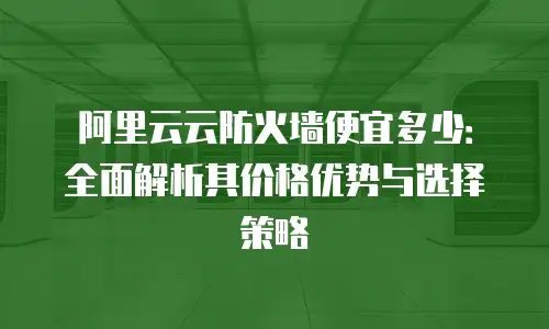 阿里云云防火墙便宜多少：全面解析其价格优势与选择策略