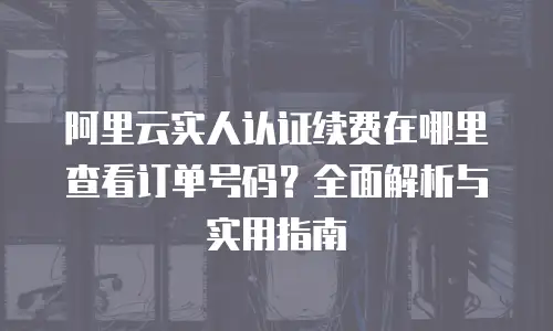 阿里云实人认证续费在哪里查看订单号码？全面解析与实用指南