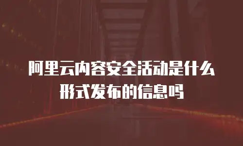 阿里云内容安全活动是什么形式发布的信息吗