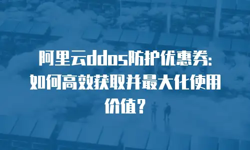 阿里云ddos防护优惠券：如何高效获取并最大化使用价值？