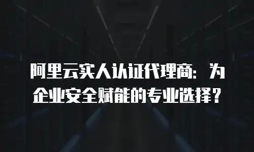 阿里云实人认证代理商：为企业安全赋能的专业选择？