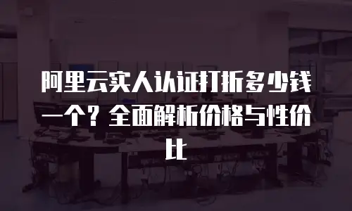 阿里云实人认证打折多少钱一个？全面解析价格与性价比