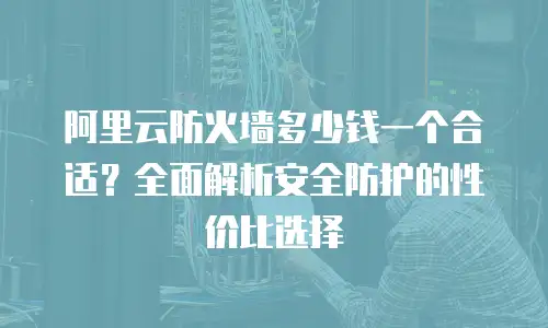 阿里云防火墙多少钱一个合适？全面解析安全防护的性价比选择