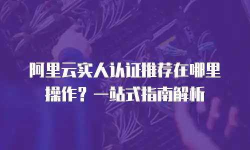 阿里云实人认证推荐在哪里操作？一站式指南解析