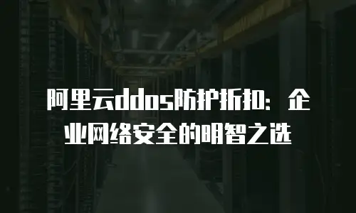 阿里云ddos防护折扣：企业网络安全的明智之选
