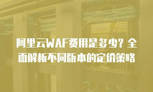 阿里云WAF费用是多少？全面解析不同版本的定价策略