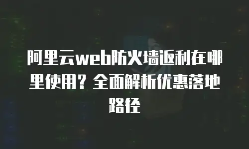 阿里云web防火墙返利在哪里使用？全面解析优惠落地路径