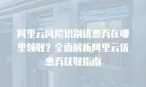 阿里云风险识别优惠券在哪里领取？全面解析阿里云优惠券获取指南
