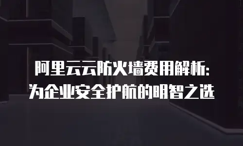 阿里云云防火墙费用解析：为企业安全护航的明智之选