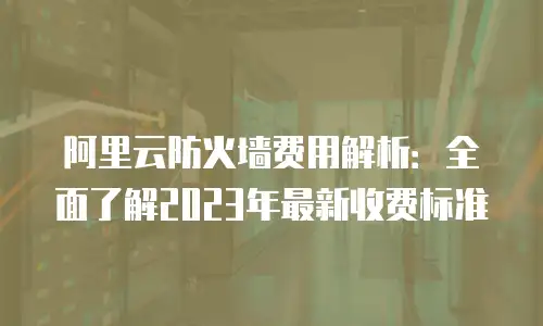 阿里云防火墙费用解析：全面了解2023年最新收费标准