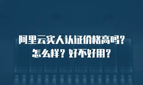 阿里云实人认证价格高吗？怎么样？好不好用？