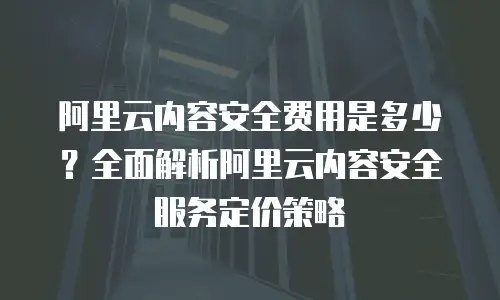 阿里云内容安全费用是多少？全面解析阿里云内容安全服务定价策略