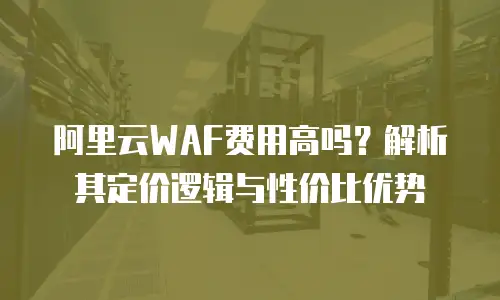 阿里云WAF费用高吗？解析其定价逻辑与性价比优势