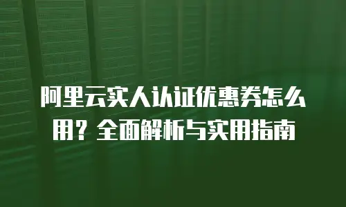阿里云实人认证优惠券怎么用？全面解析与实用指南