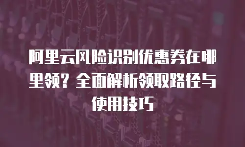 阿里云风险识别优惠券在哪里领？全面解析领取路径与使用技巧