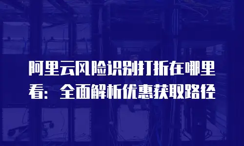 阿里云风险识别打折在哪里看：全面解析优惠获取路径
