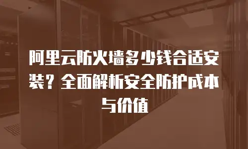 阿里云防火墙多少钱合适安装？全面解析安全防护成本与价值