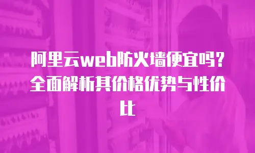阿里云web防火墙便宜吗？全面解析其价格优势与性价比