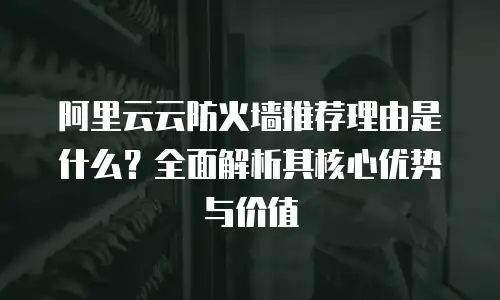阿里云云防火墙推荐理由是什么？全面解析其核心优势与价值