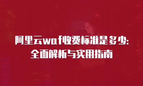 阿里云waf收费标准是多少：全面解析与实用指南