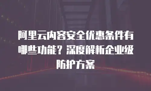 阿里云内容安全优惠条件有哪些功能？深度解析企业级防护方案