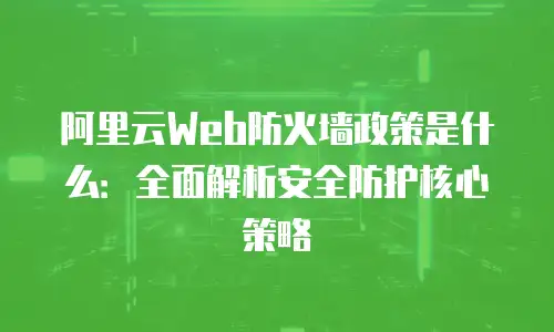 阿里云Web防火墙政策是什么：全面解析安全防护核心策略