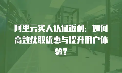 阿里云实人认证返利：如何高效获取优惠与提升用户体验？